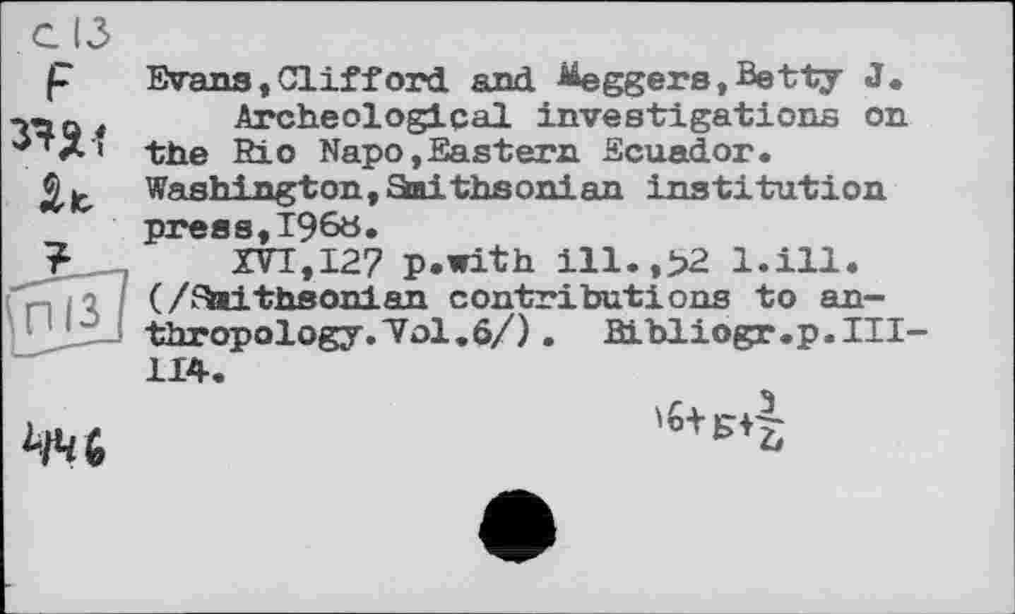 ﻿с ІЗ
F
Evans, Cliff ord and Meggers, Betty J.
Archeologlçal investigations on the Rio Napo,Eastern Ecuador. Washington, Smiths о ni an institution press,I96d*
XVT,I27 p.with ill.,>2 l.ill. (/Saithsonian contributions to anthropology. Vol.6/). Bibliogr.p.III 114.
